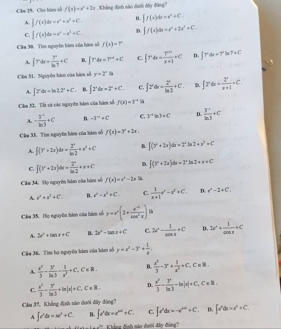 Cho hàm số f(x)=e^x+2x. Khẳng định nào dưới đây đúng?
A. ∈t f(x)dx=e^x+x^2+C.
B. ∈t f(x)dx=e^x+C.
C. ∈t f(x)dx=e^x-x^2+C.
D. ∈t f(x)dx=e^x+2x^2+C.
Câu 30. Tìm nguyên hàm của hàm số f(x)=7^x.
A. ∈t 7^xdx= 7^x/ln 7 +C B. ∈t 7^xdx=7^(x+1)+C C. ∈t 7^xdx= (7^(x+1))/x+1 +C D. ∈t 7^xdx=7^x In 7+C
Câu 31. Nguyên hàm của hàm số y=2^xla
A. ∈t 2^xdx=ln 2.2^x+C. B. ∈t 2^xdx=2^x+C. C. ∈t 2^xdx= 2^x/ln 2 +C. D. ∈t 2^xdx= 2^x/x+1 +C.
Câu 32. Tất cả các nguyên hàm của hàm số f(x)=3^(-x) là
A. - (3^(-r))/ln 3 +C B. -3^(-x)+C C. 3^(-x)ln 3+C D.  (3^(-x))/ln 3 +C
Câu 33. Tìm nguyên hàm của hàm số f(x)=3^x+2x.
A. ∈t (3^x+2x)dx= 2^x/ln 2 +x^2+C B. ∈t (3^x+2x)dx=2^x. ln 2+x^2+C
C. ∈t (3^x+2x)dx= 2^x/ln 2 +x+C
D. ∈t (3^x+2x)dx=2^x.ln 2+x+C
Câu 34. Họ nguyên hàm của hàm số f(x)=e^x-2xla.
A. e^x+x^2+C. B. e^x-x^2+C. C.  1/x+1 e^x-x^2+C. D. e^x-2+C.
Câu 35. Họ nguyên hàm của hàm số y=e^x(2+ (e^(-x))/cos^2x ) là
A. 2e^x+tan x+C B. 2e^x-tan x+C C. 2e^x- 1/cos x +C D. 2e^x+ 1/cos x +C
Câu 36. Tìm họ nguyên hàm của hàm số y=x^2-3^x+ 1/x .
A.  x^3/3 - 3^x/ln 3 - 1/x^2 +C,C∈ R.
B.  x^3/3 -3^x+ 1/x^2 +C,C∈ R.
C.  x^3/3 - 3^x/ln 3 +ln |x|+C,C∈ R.
D.  x^3/3 - 3^x/ln 3 -ln |x|+C,C∈ R.
Câu 37. Khẳng định nào dưới đây đúng?
A ∈t e^xdx=xe^x+C. B. ∈t e^xdx=e^(x+1)+C. C. ∈t e^xdx=-e^(x+1)+C. D. ∈t e^xdx=e^x+C.
f(x)=1+a^(2x) Khẳng đinh nào dưới đây đúng?