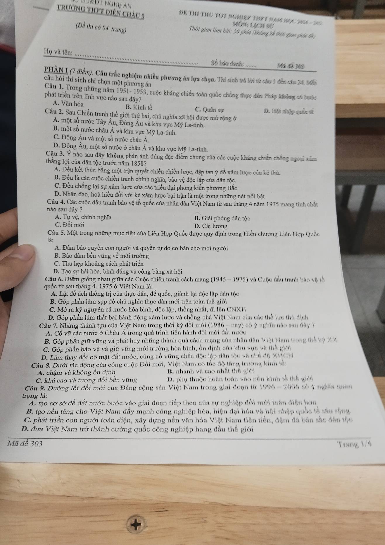 trườnG tHPT Diên chÂu 5
GB&ĐT NGH½ An DE THI THU TOT NOMBY THI T nAM MOC BA  To 
Môn LịCh sẽ
(Đề thi có 04 trang)
Thời gian làm bài: 50 phía (khing cả trên qian gáa đác
Họ và tên:_ Số báo danh:_
Mã đã 263
PHAN I (7 điểm). Câu trắc nghiệm nhiều phương án lựa chọn. Thí sinh trà lới từ câu 1 đến câu 24. Man
câu hỏi thí sinh chỉ chọn một phương án
Câu 1. Trong những năm 1951- 1953, cuộc kháng chiến toàn quốc chống thực dân Pháp không có buớc
phát triển trên lĩnh vực nào sau đây?
A. Văn hóa B. Kinh tế C. Quân sự D. Hội nhập quốc tế
Câu 2. Sau Chiến tranh thế giới thứ hai, chủ nghĩa xã hội được mở rộng ở
A. một số nước Tây Âu, Đông Âu và khu vực Mỹ La-tinh.
B. một số nước châu Á và khu vực Mỹ La-tinh.
C. Đông Âu và một số nước châu Á.
D. Đông Âu, một số nước ở châu Á và khu vực Mỹ La-tinh.
Cậu 3. Ý nào sau đây không phản ánh đúng đặc điểm chung của các cuộc kháng chiến chống ngoại xăm
thắng lợi của dân tộc trước năm 1858?
A. Đều kết thúc bằng một trận quyết chiến chiến lược, đập tan ý đồ xâm lược của kẻ thủ
B. Đều là các cuộc chiến tranh chính nghĩa, bảo vệ độc lập của dân tộc.
C. Đều chống lại sự xâm lược của các triều đại phong kiến phương Bắc.
D. Nhân đạo, hoà hiếu đối với kẻ xâm lược bại trận là một trong những nét nổi bật
Câu 4. Các cuộc đấu tranh bảo vệ tổ quốc của nhân dân Việt Nam từ sau tháng 4 năm 1975 mang tính chất
nào sau đây ?
A. Tự vệ, chính nghĩa B. Giải phóng dân tộc
C. Đổi mới D. Cải lương
Câu 5. Một trong những mục tiêu của Liên Hợp Quốc được quy định trong Hiến chương Liên Hợp Quốc
là:
A. Đảm bảo quyền con người và quyền tự do cơ bản cho mọi người
B. Bảo đảm bền vững về môi trường
C. Thu hẹp khoảng cách phát triển
D. Tạo sự hài hòa, bình đẳng và công bằng xã hội
Câu 6. Điểm giống nhau giữa các Cuộc chiến tranh cách mạng (1945 - 1975) và Cuộc đấu tranh bảo vệ tổ
quốc từ sau tháng 4. 1975 ở Việt Nam là:
A. Lật đổ ách thống trị của thực dân, đế quốc, giành lại độc lập dân tộc
B. Góp phần làm sụp đồ chủ nghĩa thực dân mới trên toàn thế giới
C. Mở ra kỷ nguyên cả nước hòa bình, độc lập, thống nhất, đi lên CNXH
D. Góp phần làm thất bại hành động xâm lược và chống phá Việt Nam của các thể lực thủ địch
Câu 7. Những thành tựu của Việt Nam trong thời kỳ đổi mới (1986 - nay) có ý nghĩa nào sau đây 
A. Cổ vũ các nước ở Châu Á trong quá trình tiến hành đổi mới đất nước
B. Góp phần giữ vững và phát huy những thành quả cách mạng của nhân dân Việt Nam trong thể vị 77
C. Góp phần bảo vệ và giữ vững môi trường hòa bình, ổn định của khu vực và thể giên
D. Làm thay đổi bộ mặt đất nước, củng cố vững chắc độc lập dân tộc và chế độ XHCN
Câu 8. Dưới tác động của công cuộc Đổi mới, Việt Nam có tốc độ tăng trường kinh tế
A. chậm và không ổn định B. nhanh và cao nhất thế giới
C. khá cao và tương đối bền vững D. phụ thuộc hoàn toàn vào nên kinh tế thể gi/A
Câu 9. Đường lối đổi mới của Đảng cộng sản Việt Nam trong giai đoạn từ 1996-2006 có4 mộta qua
trọng là:
A. tạo cơ sở để đất nước bước vào giai đoạn tiếp theo của sự nghiệp đổi mới toàn điện hơn
B. tạo nền tảng cho Việt Nam đầy mạnh công nghiệp hóa, hiện đại hóa và hội nhập quốc tả sau tộng
C. phát triển con người toàn diện, xây dựng nền văn hóa Việt Nam tiên tiền, đâm đã bản sắc dân tc
D. đưa Việt Nam trở thành cường quốc công nghiệp hang đầu thế giới
Mã đề 303 Trang V/4