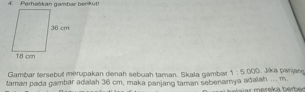 Perhatikan gambar berikut! 
Gambar tersebut merupakan denah sebuah taman. Skala gambar 1:5.000 Jika panjang 
taman pada gambar adalah 36 cm, maka panjang taman sebenarnya adalah ... m. 
aíar mereka berbed