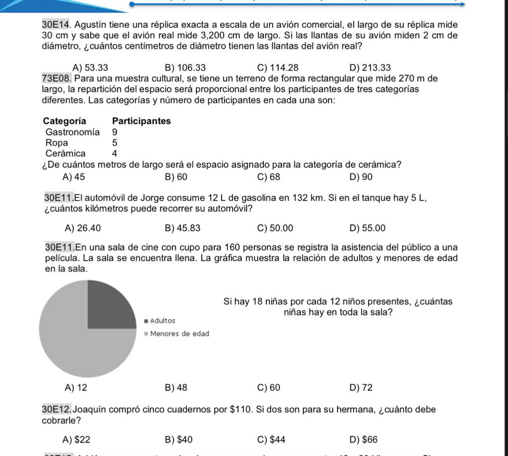 30E14. Agustín tiene una réplica exacta a escala de un avión comercial, el largo de su réplica mide
30 cm y sabe que el avión real mide 3,200 cm de largo. Si las Ilantas de su avión miden 2 cm de
diámetro, ¿ cuántos centímetros de diámetro tienen las llantas del avión real?
A) 53.33 B) 106.33 C) 114.28 D) 213.33
73E08. Para una muestra cultural, se tiene un terreno de forma rectangular que mide 270 m de
largo, la repartición del espacio será proporcional entre los participantes de tres categorías
diferentes. Las categorías y número de participantes en cada una son:
Categoría Participantes
Gastronomía 9
Ropa 5
Cerámica 4
¿De cuántos metros de largo será el espacio asignado para la categoría de cerámica?
A) 45 B) 60 C) 68 D) 90
30E11.El automóvil de Jorge consume 12 L de gasolina en 132 km. Si en el tanque hay 5 L,
kcuántos kilómetros puede recorrer su automóvil?
A) 26.40 B) 45.83 C) 50.00 D) 55.00
30E11.En una sala de cine con cupo para 160 personas se registra la asistencia del público a una
película. La sala se encuentra Ilena. La gráfica muestra la relación de adultos y menores de edad
en la sala.
Si hay 18 niñas por cada 12 niños presentes, ¿cuántas
niñas hay en toda la sala?
C) 60 D) 72
30E12. Joaquín compró cinco cuadernos por $110. Si dos son para su hermana, ¿cuánto debe
cobrarle?
A) $22 B) $40 C) $44 D) $66