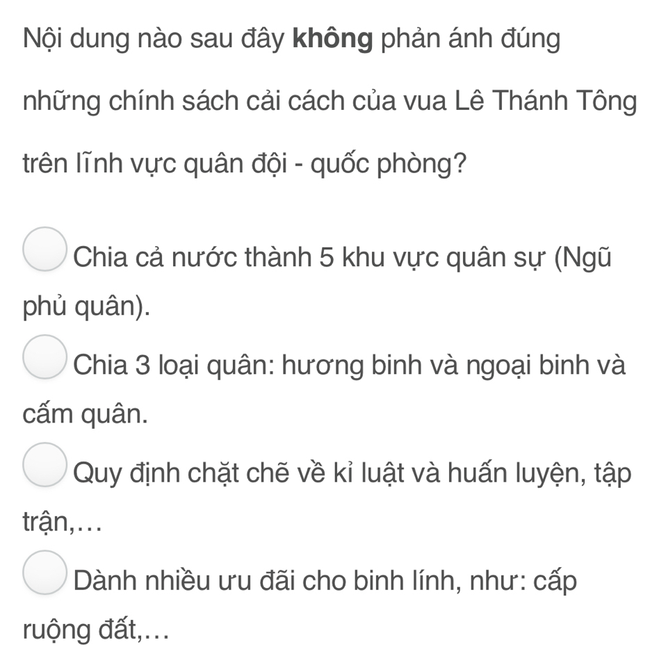 Nội dung nào sau đây không phản ánh đúng
những chính sách cải cách của vua Lê Thánh Tông
trên lĩnh vực quân đội - quốc phòng?
Chia cả nước thành 5 khu vực quân sự (Ngũ
phủ quân).
Chia 3 loại quân: hương binh và ngoại binh và
cấm quân.
Quy định chặt chẽ về kỉ luật và huấn luyện, tập
trận,...
Dành nhiều ưu đãi cho binh lính, như: cấp
ruộng đất,...