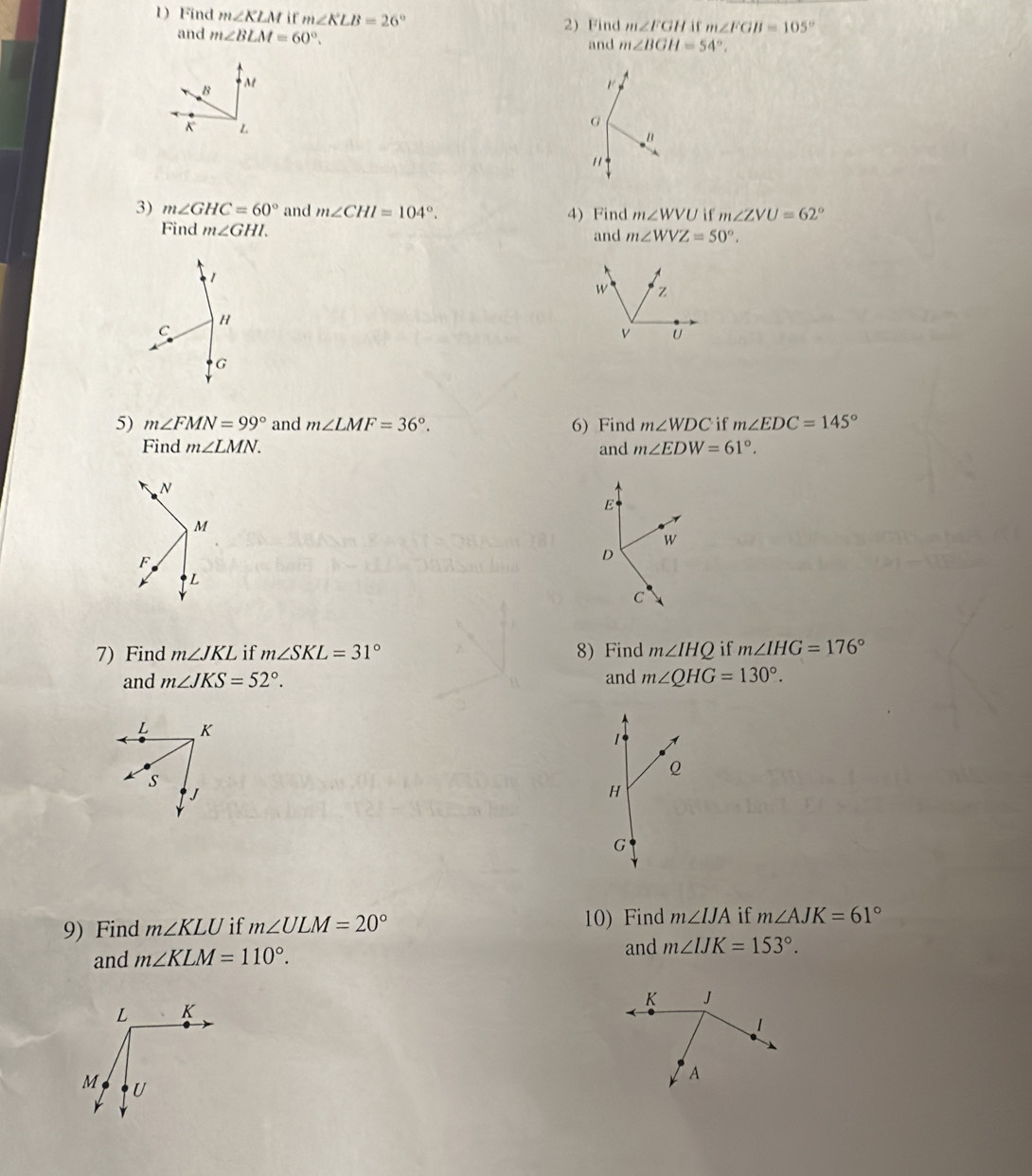 Find m∠ KLM i f m∠ KLB=26° 2)Find m∠ FGH m∠ FGB=105°
and m∠ BLM=60°. 
and m∠ BGH=54°.
B M

K L
G
" 
" 
3) m∠ GHC=60° and m∠ CHI=104°. 4) Find m∠ WVU if m∠ ZVU=62°
Find m∠ GHI. and m∠ WVZ=50°. 
1
W z
H
C
v U
G
5) m∠ FMN=99° and m∠ LMF=36°. 6) Find m∠ WDC if m∠ EDC=145°
Find m∠ LMN. and m∠ EDW=61°.
N
E
M
W
F
D
L
C 
7) Find m∠ JKL if m∠ SKL=31° 8) Find m∠ IHQ if m∠ IHG=176°
and m∠ JKS=52°. and m∠ QHG=130°.
L K
Q
S
J
H
G
9) Find m∠ KLU if m∠ ULM=20° 10) Find m∠ IJA if m∠ AJK=61°
and m∠ KLM=110°. 
and m∠ IJK=153°.