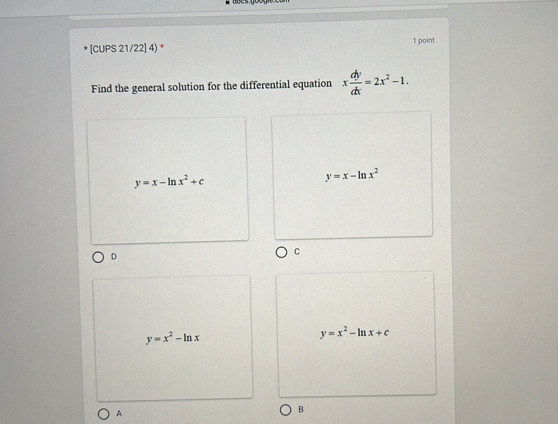 [CUPS 21/22] 4) * 1 point
Find the general solution for the differential equation x dy/dx =2x^2-1.
y=x-ln x^2+c
y=x-ln x^2
D
C
y=x^2-ln x
y=x^2-ln x+c
A
B