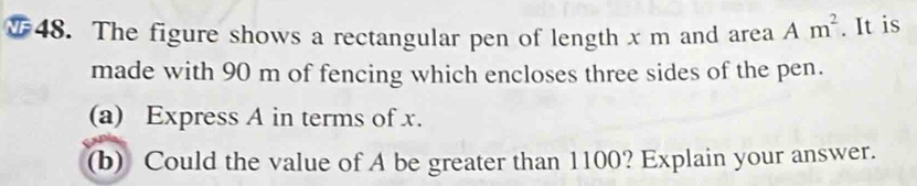 ₹ 48. The figure shows a rectangular pen of length x m and area Am^2. It is 
made with 90 m of fencing which encloses three sides of the pen. 
(a) Express A in terms of x. 
(b) Could the value of A be greater than 1100? Explain your answer.