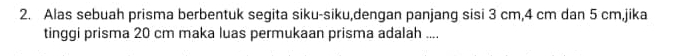 Alas sebuah prisma berbentuk segita siku-siku,dengan panjang sisi 3 cm, 4 cm dan 5 cm,jika 
tinggi prisma 20 cm maka luas permukaan prisma adalah ....