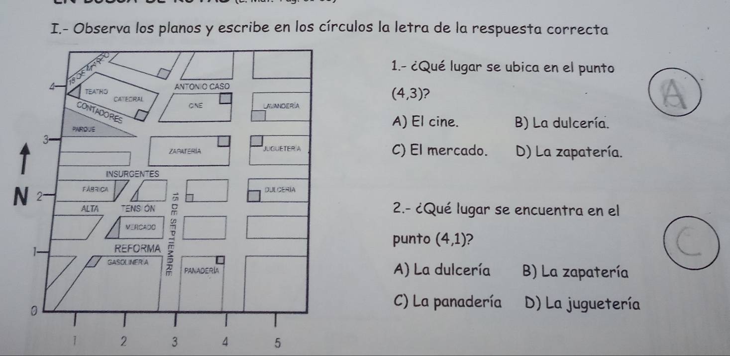 Observa los planos y escribe en los círculos la letra de la respuesta correcta
1.- ¿Qué lugar se ubica en el punto
(4,3) ?
A) El cine. B) La dulcería.
C) El mercado. D) La zapatería.
2.- ¿Qué lugar se encuentra en el
punto (4,1) 2
B) La zapatería
A) La dulcería
C) La panadería D) La juguetería
1 2 3 4 5