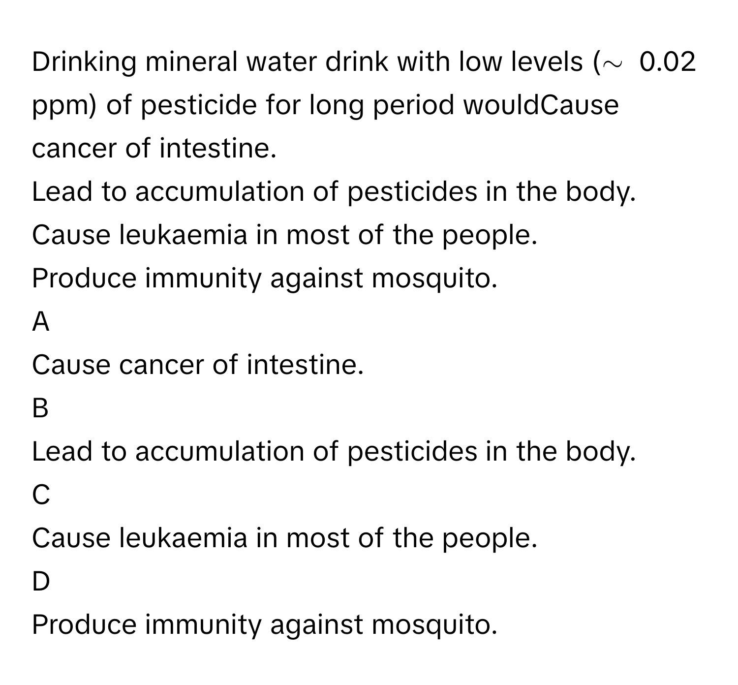 Drinking mineral water drink with low levels (∼      0.02 ppm) of pesticide for long period wouldCause cancer of intestine.
Lead to accumulation of pesticides in the body.
Cause leukaemia in most of the people.
Produce immunity against mosquito.

A  
Cause cancer of intestine. 


B  
Lead to accumulation of pesticides in the body. 


C  
Cause leukaemia in most of the people. 


D  
Produce immunity against mosquito.