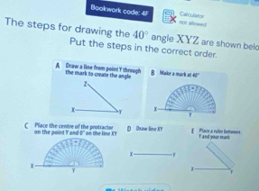 Calculator
Bookwork code: 4F not alewed
The steps for drawing the 40° angle XYZ are shown belo
Put the steps in the correct order.
A Draw a line from point Y through the mark to create the angle B Marike a mark at
2、
x- y x
C Place the centre of the protracior on the point Y and 0 '' on the line XY D Dsaw line KY E Place a ralor bettwees T and your mork
x -1
x
Y
r