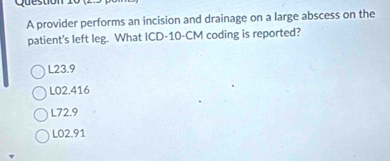 A provider performs an incision and drainage on a large abscess on the
patient's left leg. What ICD- 10-CM coding is reported?
L23.9
L02.416
L72.9
L02.91