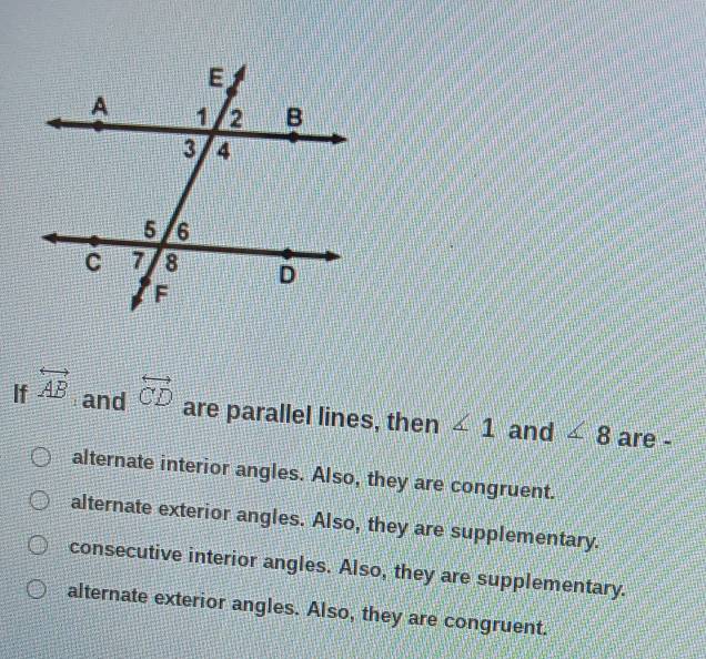 If overleftrightarrow AB overleftrightarrow CD
and are parallel lines, then ∠ 1 and ∠ 8 are -
alternate interior angles. Also, they are congruent.
alternate exterior angles. Also, they are supplementary.
consecutive interior angles. Also, they are supplementary.
alternate exterior angles. Also, they are congruent.