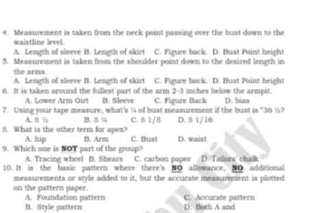 Measurement is taken from the neck point passing over the bust down to the
waistline level.
A. Length of sleeve B. Length of skirt C. Figure back. D. Bust Point height
5. Measurement is taken from the shoulder point down to the desired length in
the arms.
A. Length of sleeve B. Length of skirt C. Figure back. D. Bust Point height
6. It is taken around the fullest part of the arm 2-3 inches below the armpit.
A. Lower Arm Girt B. Sleeve C. Figure Back D. bias
7. Using your tape measure, what's ¼ of bust measurement if the bust is "36 %?
A. 8 % B. 8 % C. 8 1/8 D. 8 1/16
8. What is the other term for apex?
A. hip B. Arm C. Bust D. waist
9. Which one is NOT part of the group?
A. Tracing wheel B. Shears C. carbon paper D. Tailors' chalk
10. It is the basic pattern where there's NO allowance, NO additional
measurements or style added to it, but the accurate measurement is plotted
on the pattern paper.
A. Foundation pattern C. Accurate pattern
B. Style pattern D. Both A and