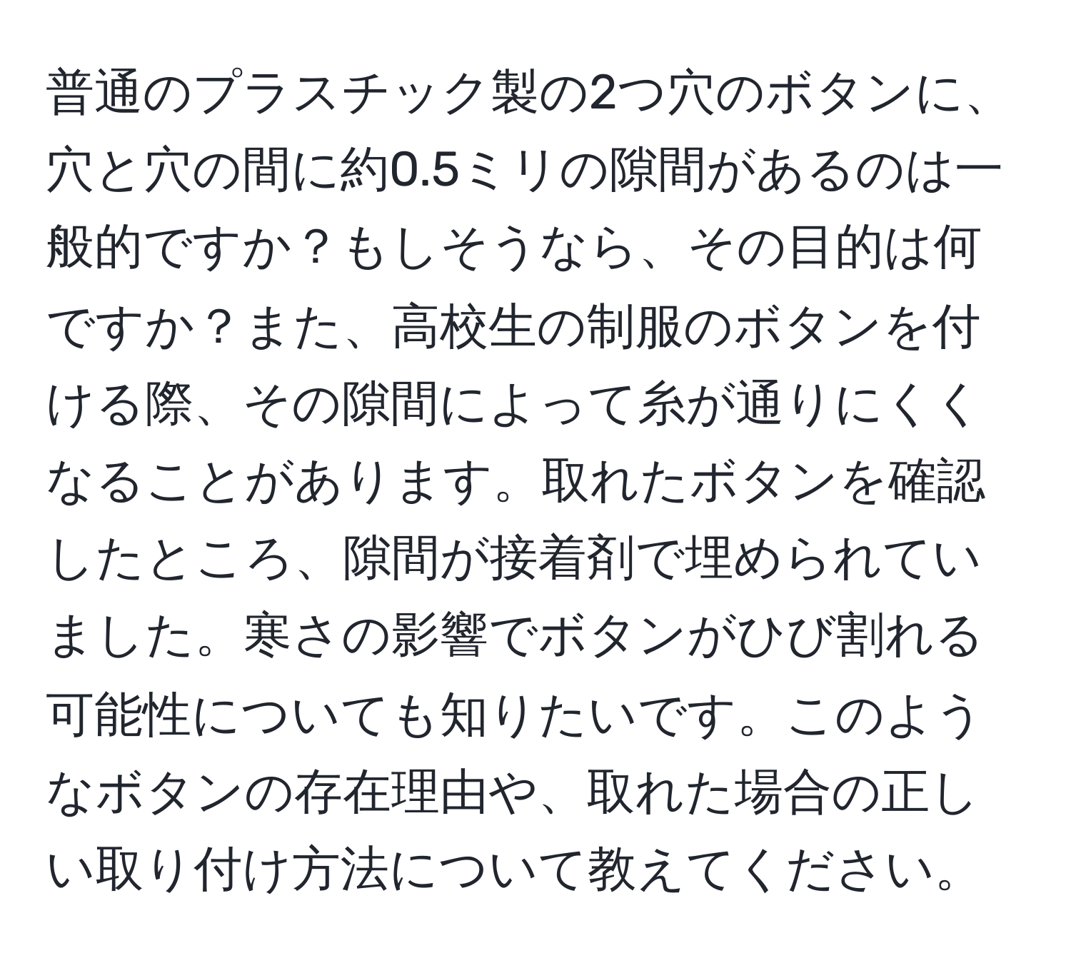 普通のプラスチック製の2つ穴のボタンに、穴と穴の間に約0.5ミリの隙間があるのは一般的ですか？もしそうなら、その目的は何ですか？また、高校生の制服のボタンを付ける際、その隙間によって糸が通りにくくなることがあります。取れたボタンを確認したところ、隙間が接着剤で埋められていました。寒さの影響でボタンがひび割れる可能性についても知りたいです。このようなボタンの存在理由や、取れた場合の正しい取り付け方法について教えてください。