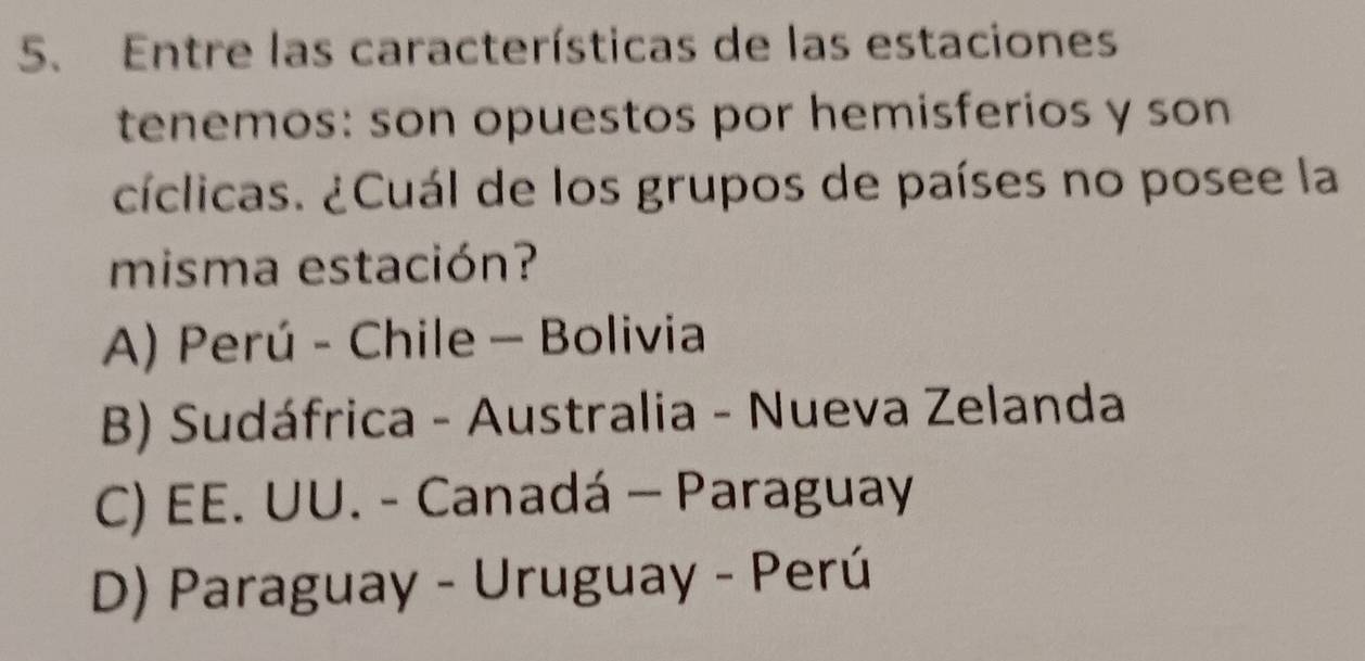 Entre las características de las estaciones
tenemos: son opuestos por hemisferios y son
cíclicas. ¿Cuál de los grupos de países no posee la
misma estación?
A) Perú - Chile - Bolivia
B) Sudáfrica - Australia - Nueva Zelanda
C) EE. UU. - Canadá - Paraguay
D) Paraguay - Uruguay - Perú