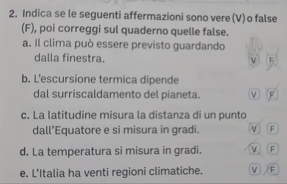 Indica se le seguenti affermazioni sono vere (V) o false
(F), poi correggi sul quaderno quelle false.
a. Il clima può essere previsto guardando
dalla finestra. V F
b. L’escursione termica dipende
dal surriscaldamento del pianeta. V F
c. La latitudine misura la distanza di un punto
dall’Equatore e si misura in gradi. V F
V
d. La temperatura si misura in gradi. F
V
e. L’Italia ha venti regioni climatiche. F