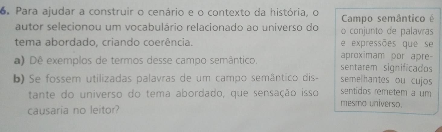 Para ajudar a construir o cenário e o contexto da história, o 
Campo semântico é 
autor selecionou um vocabulário relacionado ao universo do o conjunto de palavras 
tema abordado, criando coerência. e expressões que se 
a) Dê exemplos de termos desse campo semântico. 
aproximam por apre- 
sentarem significados 
b) Se fossem utilizadas palavras de um campo semântico dis- semelhantes ou cujos 
tante do universo do tema abordado, que sensação isso sentidos remetem a um 
mesmo universo. 
causaria no leitor?