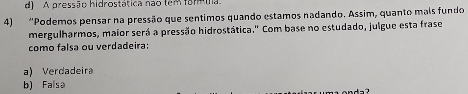 d) A pressão hidrostática não tem formula.
4) “Podemos pensar na pressão que sentimos quando estamos nadando. Assim, quanto mais fundo
mergulharmos, maior será a pressão hidrostática." Com base no estudado, julgue esta frase
como falsa ou verdadeira:
a) Verdadeira
b) Falsa