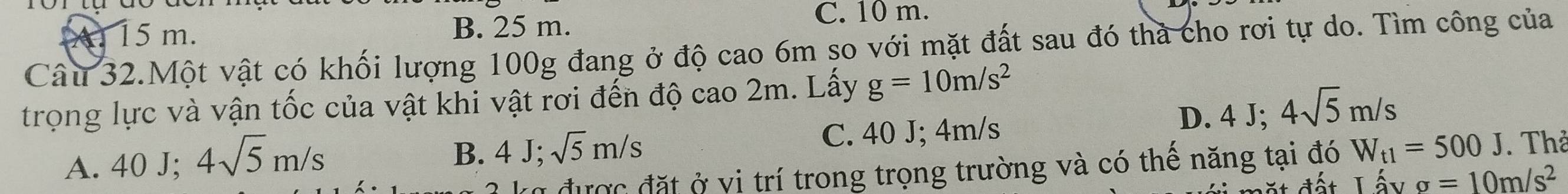 15 m. B. 25 m.
C. 10 m.
Câu 32.Một vật có khối lượng 100g đang ở độ cao 6m so với mặt đất sau đó thà cho rơi tự do. Tìm công của
trọng lực và vận tốc của vật khi vật rơi đến độ cao 2m. Lấy g=10m/s^2
D. 4 J; 4sqrt(5)m/s
B. 4J; sqrt(5)m/s W_t1=500J. Thả
A. 40 J; 4sqrt(5)m/s C. 40 J; 4m/s
ko được đặt ở vi trí trong trọng trường và có thế năng tại đó
sigma =10m/s^2