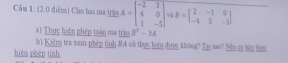 (2.0 điêm) Cho hai ma trận A=beginbmatrix -2&3 4&0 1&-5endbmatrix và B=beginbmatrix 2&-1&0 -4&5&-3endbmatrix
a) Thực hiện phép toán ma trận B^T-3A
b) Kiêm tra xem phép tỉnh BA cỏ thực hiện được không? Tại sao? Nếu có hày thực 
hiện phép tính