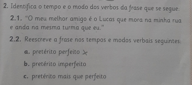 Identifica o tempo e o modo dos verbos da frase que se segue: 
2.1. “O meu melhor amigo é o Lucas que mora na minha rua 
e anda na mesma turma que eu.” 
2.2. Reescreve a frase nos tempos e modos verbais seguintes: 
a. pretérito perfeito 
b. pretérito imperfeito 
c. pretérito mais que perfeito