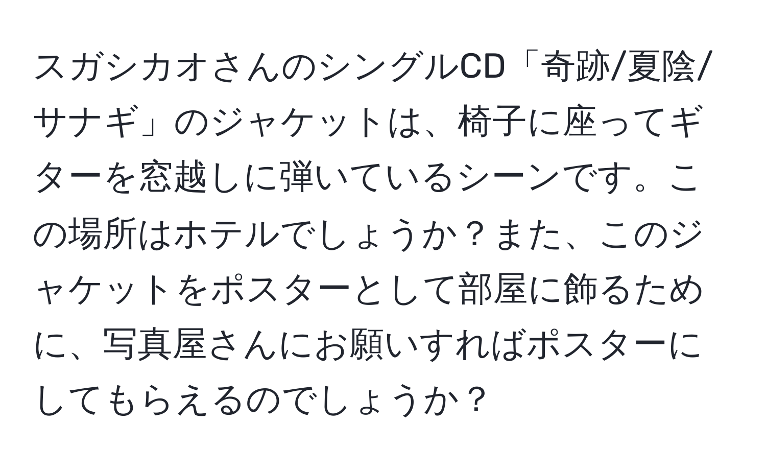 スガシカオさんのシングルCD「奇跡/夏陰/サナギ」のジャケットは、椅子に座ってギターを窓越しに弾いているシーンです。この場所はホテルでしょうか？また、このジャケットをポスターとして部屋に飾るために、写真屋さんにお願いすればポスターにしてもらえるのでしょうか？