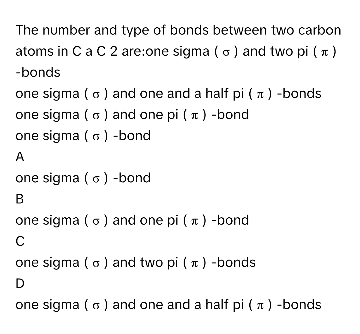 The number and type of bonds between two carbon atoms in C  a  C     2          are:one sigma (  σ  )      and two pi (  π  )     -bonds
one sigma (  σ  )      and one and a half pi (  π  )     -bonds
one sigma (  σ  )      and one pi (  π  )     -bond
one sigma (  σ  )     -bond

A  
one sigma (  σ  )     -bond 


B  
one sigma (  σ  )      and one pi (  π  )     -bond 


C  
one sigma (  σ  )      and two pi (  π  )     -bonds 


D  
one sigma (  σ  )      and one and a half pi (  π  )     -bonds