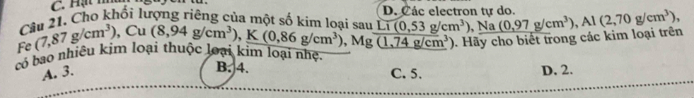 Hạt m
D. Các electron tự do.
Câu 21. Cho khối lượng riêng của một số kim loại sau (8,94g/cm^3), K(0,86g/cm^3), Li(0,53g/cm^3) , Na (0,97g/cm^3), Al(2,70g/cm^3),
Mg(1,74g/cm^3). Hãy cho biết trong các kim loại trên
Fe (7,87g/cm^3), Cu
có bao nhiêu kim loại thuộc loại kim loại nhệ.
B. 4. D. 2.
A. 3. C. 5.