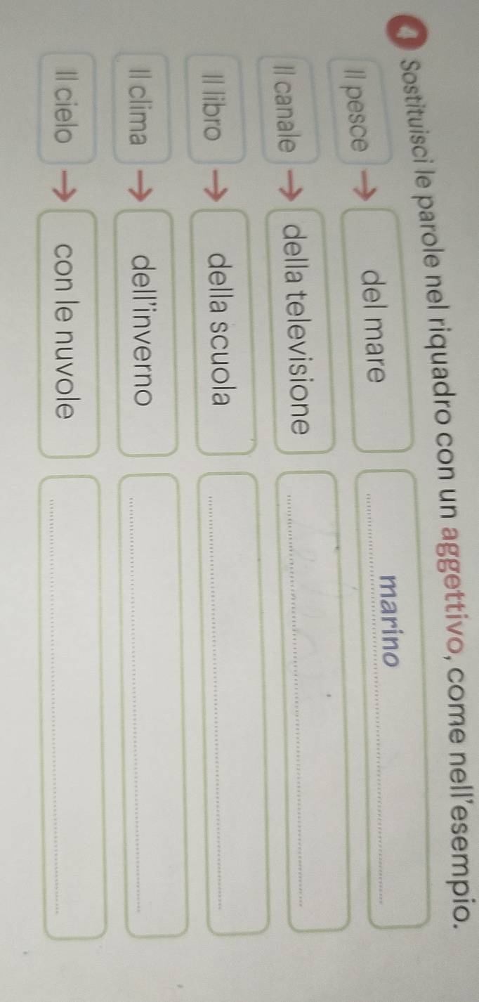 Sostituisci le parole nel riquadro con un aggettivo, come nell’esempio. 
marino 
Il pesce 
del mare 
_ 
_ 
Il canale della televisione_ 
Il libro della scuola_ 
Il clima dell'inverno_ 
Il cielo con le nuvole_