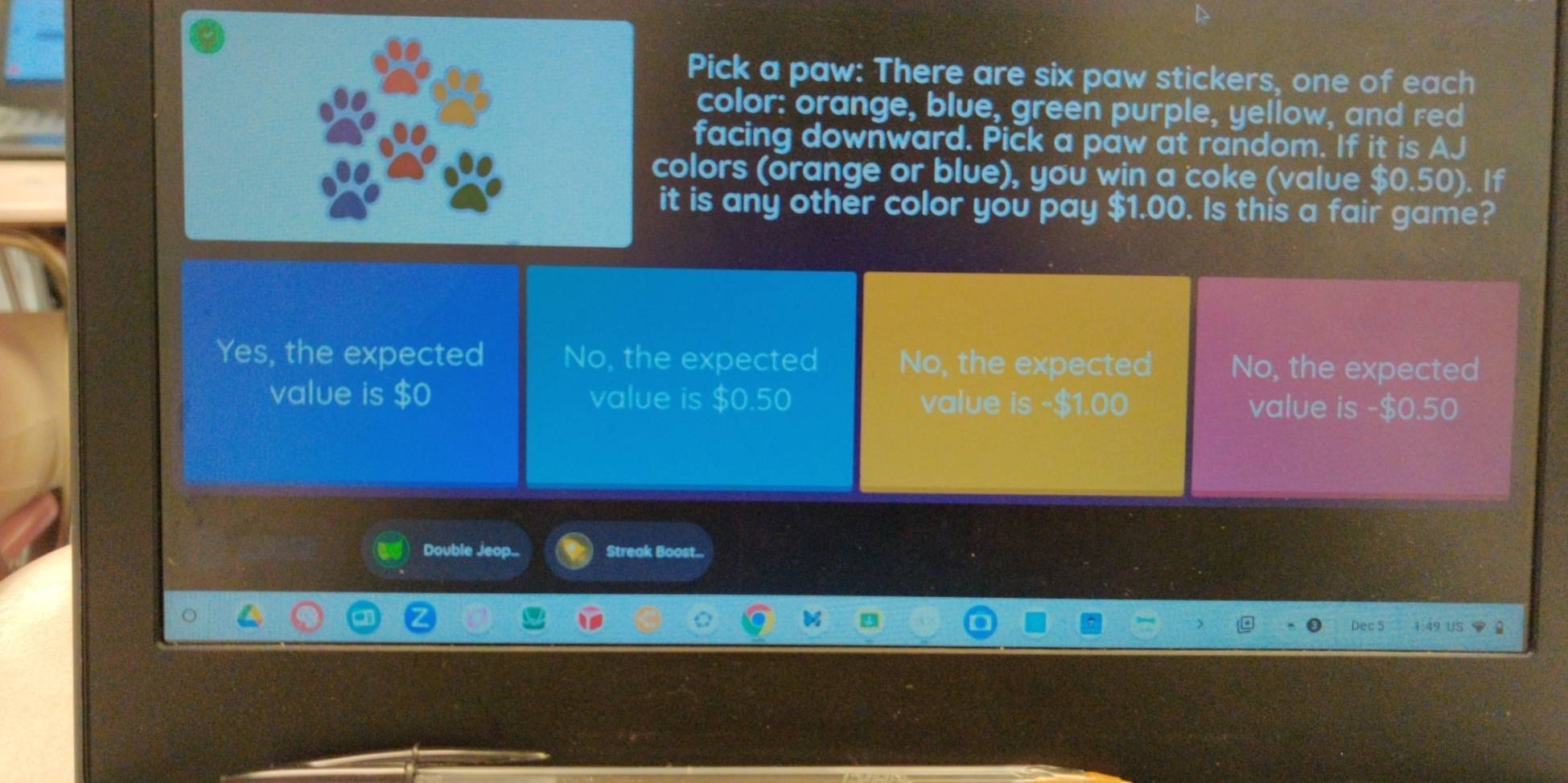 Pick a paw: There are six paw stickers, one of each
color: orange, blue, green purple, yellow, and red
facing downward. Pick a paw at random. If it is AJ
colors (orange or blue), you win a coke (value $0.50). If
it is any other color you pay $1.00. Is this a fair game?
Yes, the expected No, the expected No, the expected No, the expected
value is $0 value is $0.50 value is - $1.00 value is -$0.50
Double Jeop.. Streak Boost...
Dec 5 49 US