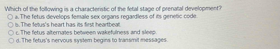 Which of the following is a characteristic of the fetal stage of prenatal development?
a. The fetus develops female sex organs regardless of its genetic code.
b. The fetus's heart has its first heartbeat.
c. The fetus alternates between wakefulness and sleep.
d. The fetus's nervous system begins to transmit messages.