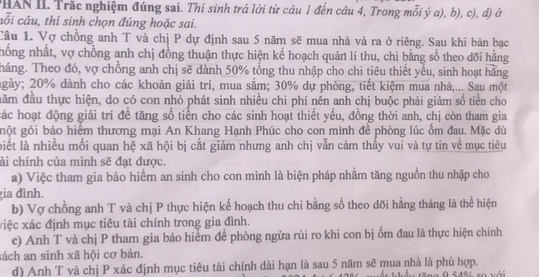 HAN II. Trắc nghiệm đúng sai. Thí sinh trả lời từ câu 1 đến câu 4, Trong mỗi ý a), b), c), d) ở
cỗi câu, thí sinh chọn đúng hoặc sai.
Câu 1. Vợ chồng anh T và chị P dự định sau 5 năm sẽ mua nhà và ra ở riêng. Sau khi bàn bạc
hống nhất, vợ chồng anh chị đồng thuận thực hiện kế hoạch quản lí thu, chi bằng sổ theo dõi hằng
Tháng. Theo đó, vợ chồng anh chị sẽ dành 50% tổng thu nhập cho chi tiêu thiết yếu, sinh hoạt hằng
ngày; 20% dành cho các khoản giải trí, mua sắm; 30% dự phòng, tiết kiệm mua nhà,... Sau một
đăm đầu thực hiện, do có con nhỏ phát sinh nhiều chi phí nên anh chị buộc phải giảm số tiền cho
các hoạt động giải trí để tăng số tiền cho các sinh hoạt thiết yếu, đồng thời anh, chị còn tham gia
gột gói bảo hiểm thương mại An Khang Hạnh Phúc cho con mình đề phòng lúc ốm đau. Mặc dù
liết là nhiều mối quan hệ xã hội bị cắt giảm nhưng anh chị vẫn cảm thấy vui và tự tin về mục tiêu
ài chính của mình sẽ đạt được.
a) Việc tham gia bảo hiểm an sinh cho con mình là biện pháp nhằm tăng nguồn thu nhập cho
gia đình.
b) Vợ chồng anh T và chị P thực hiện kế hoạch thu chi bằng sổ theo dõi hằng tháng là thể hiện
xiệc xác định mục tiêu tài chính trong gia đình.
c) Anh T và chị P tham gia bảo hiểm để phòng ngừa rủi ro khi con bị ốm đau là thực hiện chính
sách an sinh xã hội cơ bản.
d) Anh T và chị P xác định mục tiêu tài chính dài hạn là sau 5 năm sẽ mua nhà là phù hợp.