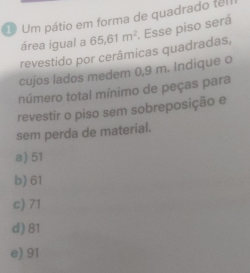 Um pátio em forma de quadrado ten
área igual a 65, 61m^2. Esse piso será
revestido por cerâmicas quadradas,
cujos lados medem 0,9 m. Indique o
número total mínimo de peças para
revestir o piso sem sobreposição e
sem perda de material.
a) 51
b) 61
c) 71
d) 81
e) 91