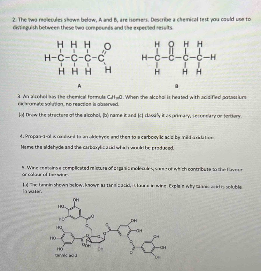 The two molecules shown below, A and B, are isomers. Describe a chemical test you could use to
distinguish between these two compounds and the expected results.
 
A
3. An alcohol has the chemical formula C_4H_10O. When the alcohol is heated with acidified potassium
dichromate solution, no reaction is observed.
(a) Draw the structure of the alcohol, (b) name it and (c) classify it as primary, secondary or tertiary.
4. Propan-1-ol is oxidised to an aldehyde and then to a carboxylic acid by mild oxidation.
Name the aldehyde and the carboxylic acid which would be produced.
5. Wine contains a complicated mixture of organic molecules, some of which contribute to the flavour
or colour of the wine.
(a) The tannin shown below, known as tannic acid, is found in wine. Explain why tannic acid is soluble
in water.