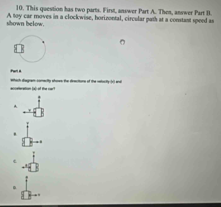 This question has two parts. First, answer Part A. Then, answer Part B.
A toy car moves in a clockwise, horizontal, circular path at a constant speed as
shown below.
Part A
Which diagram correcity shows the direcitons of the velocity (v) and
acceleration (a) of the car?
a
A
v
B.
a
C.
D.