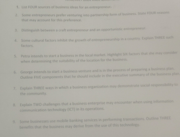 List FOUR sources of business ideas for an entrepreneur 
2. Some entrepreneurs prefer venturing into partnership form of business. State FOUR reasons 
that may account for this preference 
3. Distinguish between a craft entrepreneur and an opportunistic entrepreneur. 
4. Some cultural factors inhibit the growth of entrepreneurship in a country. Explain THREE such 
factors. 
5. Petra intends to start a business in the local market. Highlight SIX factors that she may consider 
when determining the suitability of the location for the business. 
6. George intends to start a business venture and is in the process of preparing a business plan. 
Outline FIVE components that he should include in the executive summary of the business plan. 
7. Explain THREE ways in which a business organization may demonstrate social responsibility to 
the community. 
8. Explain TWO challenges that a business enterprise may encounter when using information 
communication technology (ICT) in its operations. 
9. Some businesses use mobile banking services in performing transactions. Outline THREE 
benefits that the business may derive from the use of this technology.