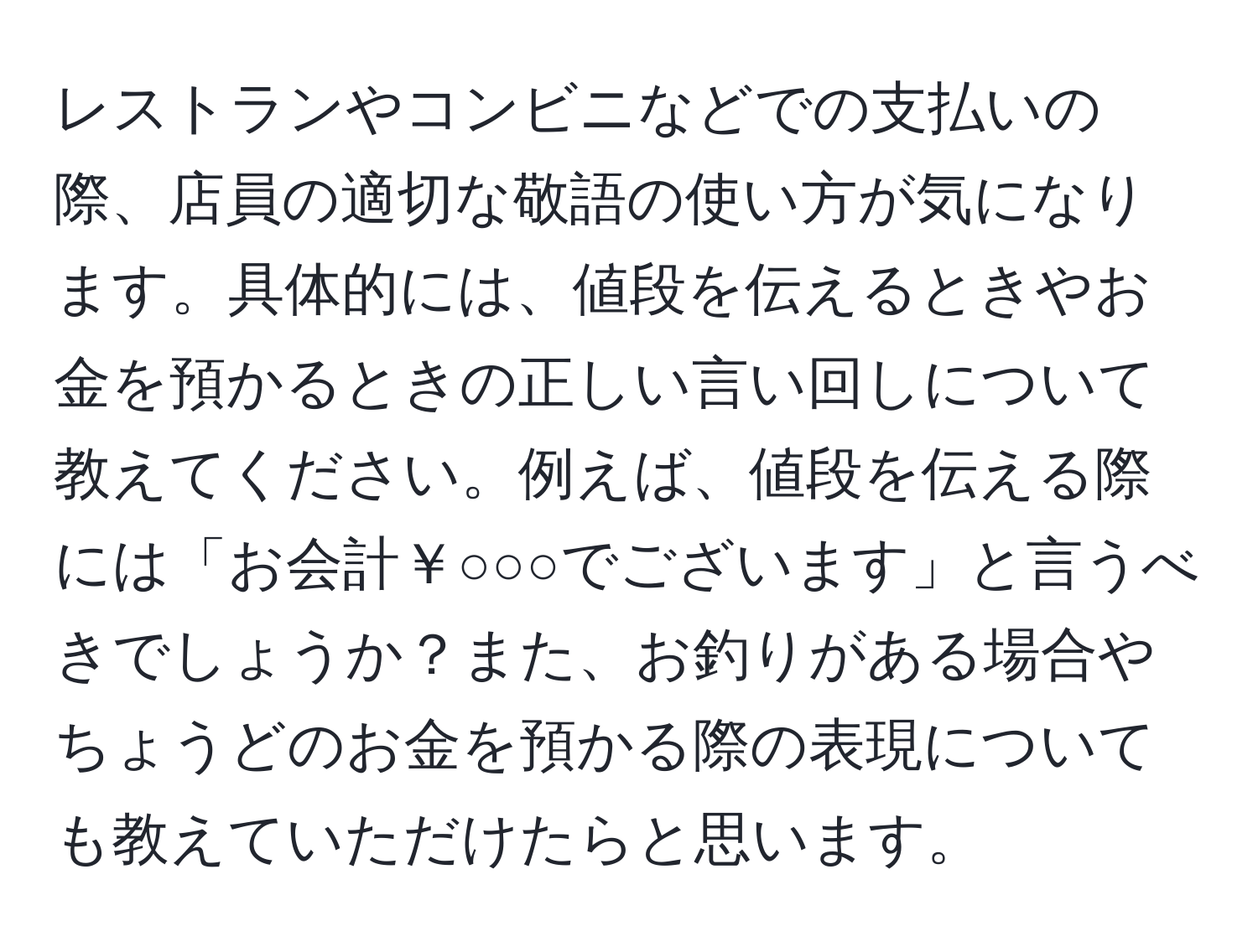 レストランやコンビニなどでの支払いの際、店員の適切な敬語の使い方が気になります。具体的には、値段を伝えるときやお金を預かるときの正しい言い回しについて教えてください。例えば、値段を伝える際には「お会計￥○○○でございます」と言うべきでしょうか？また、お釣りがある場合やちょうどのお金を預かる際の表現についても教えていただけたらと思います。