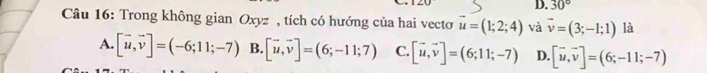 30°
Câu 16: Trong không gian Oxyz , tích có hướng của hai vecto vector u=(1;2;4) và vector v=(3;-1;1) là
A. [vector u,vector v]=(-6;11;-7) B. [vector u,vector v]=(6;-11;7) C. [vector u,vector v]=(6;11;-7) D. [vector u,vector v]=(6;-11;-7)