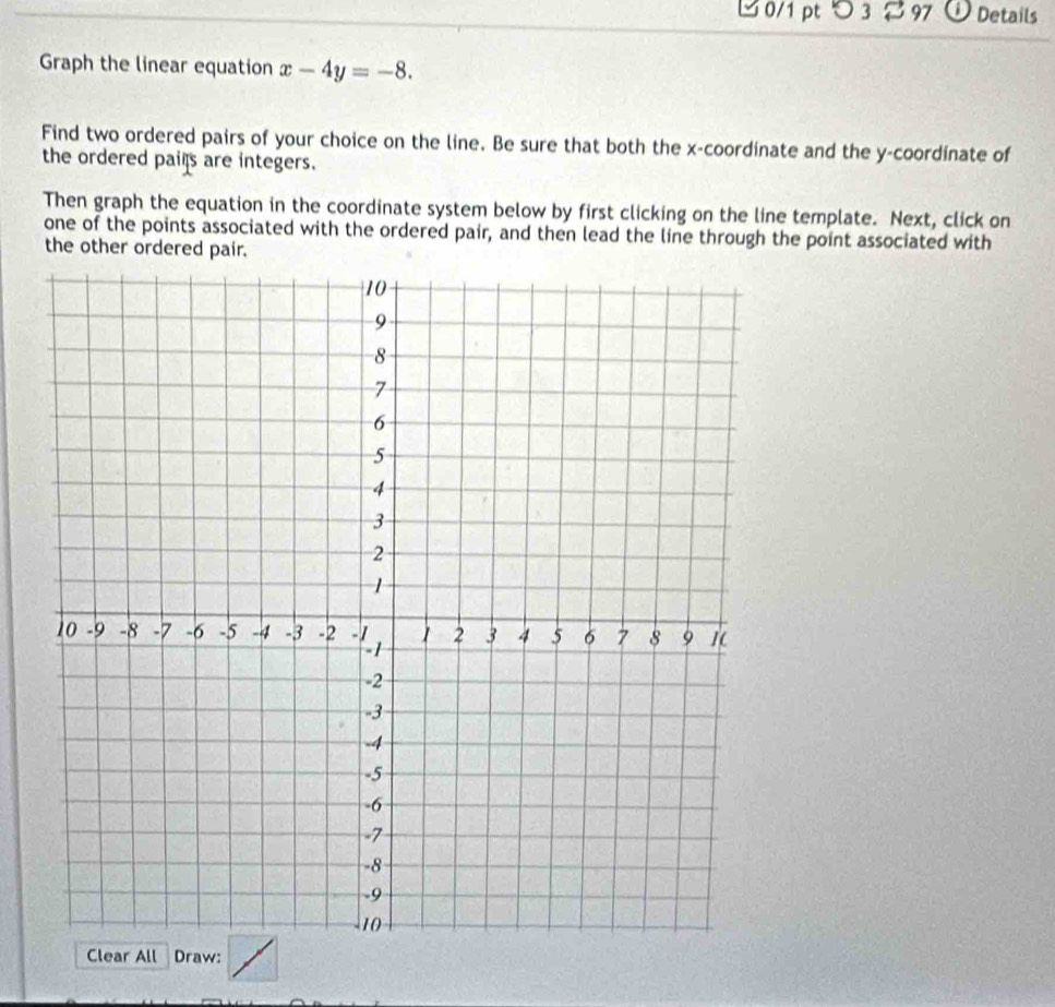 つ 3 97 i Details 
Graph the linear equation x-4y=-8. 
Find two ordered pairs of your choice on the line. Be sure that both the x-coordinate and the y-coordinate of 
the ordered pails are integers. 
Then graph the equation in the coordinate system below by first clicking on the line template. Next, click on 
one of the points associated with the ordered pair, and then lead the line through the point associated with 
the other ordered pair. 
Clear All Draw: