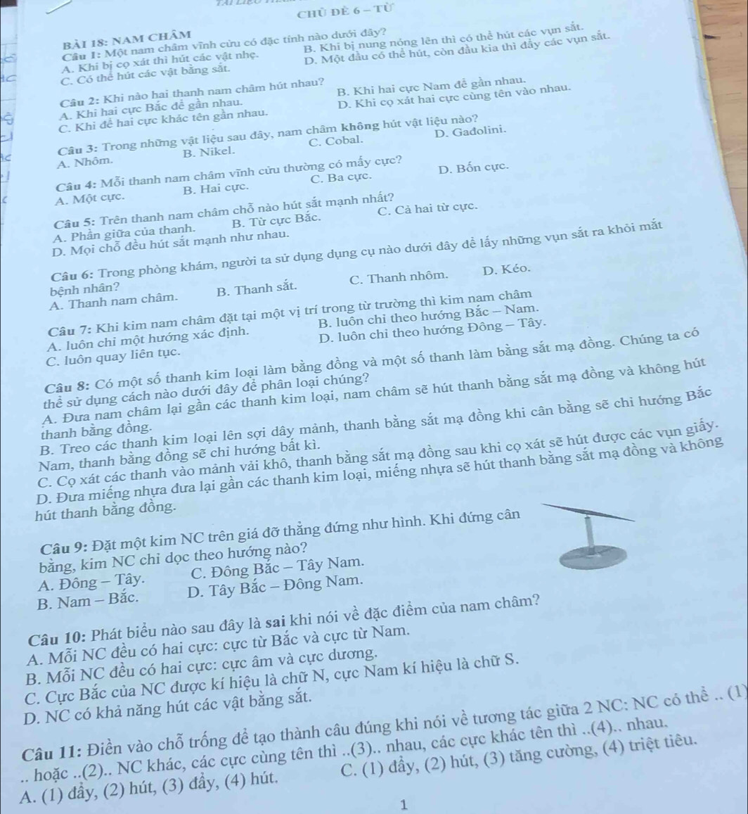 chủ đÈ 6 - Từ
Bải 18: Nam Châm
Cầu 1: Một nam châm vĩnh cừu có đặc tính nào dưới đây?
A. Khi bị cọ xát thì hút các vật nhẹ. B. Khi bị nung nóng lên thì có thể hút các vụn sắt.
C. Có thể hút các vật bằng sắt. D. Một đầu có thể hút, còn đầu kia thì đẫy các vụn sắt.
Câu 2: Khi nào hai thanh nam châm hút nhau?
A. Khi hai cực Bắc đề gần nhau. B. Khi hai cực Nam đề gần nhau.
C. Khi đề hai cực khác tên gần nhau. D. Khi cọ xát hai cực cùng tên vào nhau.
D. Gadolini.
C  Câu 3: Trong những vật liệu sau đây, nam châm không hút vật liệu nào?
A. Nhôm. B. Nikel. C. Cobal.
Câu 4: Mỗi thanh nam châm vĩnh cửu thường có mấy cực?
A. Một cực. B. Hai cực. C. Ba cực. D. Bốn cực.
Câu 5: Trên thanh nam châm chỗ nào hút sắt mạnh nhất?
A. Phần giữa của thanh. B. Từ cực Bắc. C. Cả hai từ cực.
D. Mọi chỗ đều hút sắt mạnh như nhau.
Câu 6: Trong phòng khám, người ta sử dụng dụng cụ nào dưới dây để lấy những vụn sắt ra khỏi mắt
A. Thanh nam châm. B. Thanh sắt. C. Thanh nhôm. D. Kéo.
bệnh nhân?
Câu 7: Khi kim nam châm đặt tại một vị trí trong từ trường thì kim nam châm
A. luôn chi một hướng xác định. B. luôn chỉ theo hướng Bắc - Nam.
C. luôn quay liên tục. D. luôn chỉ theo hướng Đông - Tây.
Câu 8: Có một số thanh kim loại làm bằng đồng và một số thanh làm bằng sắt mạ đồng. Chúng ta có
thể sử dụng cách nào dưới đây để phân loại chúng?
A. Đưa nam châm lại gần các thanh kim loại, nam châm sẽ hút thanh bằng sắt mạ đồng và không hút
B. Treo các thanh kim loại lên sợi dây mảnh, thanh bằng sắt mạ đồng khi cân bằng sẽ chi hướng Bắc
thanh bằng đồng.
C. Cọ xát các thanh vào mảnh vải khô, thanh bằng sắt mạ đồng sau khi cọ xát sẽ hút được các vụn giấy.
Nam, thanh bằng đồng sẽ chỉ hướng bất kì.
D. Đưa miếng nhựa đưa lại gần các thanh kim loại, miếng nhựa sẽ hút thanh bằng sắt mạ đồng và không
hút thanh bằng đồng.
Câu 9: Đặt một kim NC trên giá đỡ thẳng đứng như hình. Khi đứng cân
bằng, kim NC chi dọc theo hướng nào?
A. Đông - Tây.  C. Đông Bắc - Tây Nam.
B. Nam - Bắc. D. Tây Bắc - Đông Nam.
Câu 10: Phát biểu nào sau đây là sai khi nói về đặc điểm của nam châm?
A. Mỗi NC đều có hai cực: cực từ Bắc và cực từ Nam.
B. Mỗi NC đều có hai cực: cực âm và cực dương.
C. Cực Bắc của NC được kí hiệu là chữ N, cực Nam kí hiệu là chữ S.
D. NC có khả năng hút các vật bằng sắt.
Câu 11: Điền vào chỗ trống đề tạo thành câu đúng khi nói về tương tác giữa 2 NC: NC có thể .. (1)
.. hoặc ..(2).. NC khác, các cực cùng tên thì ..(3).. nhau, các cực khác tên thì ..(4).. nhau.
A. (1) đầy, (2) hút, (3) đầy, (4) hút. C. (1) đầy, (2) hút, (3) tăng cường, (4) triệt tiêu.
1