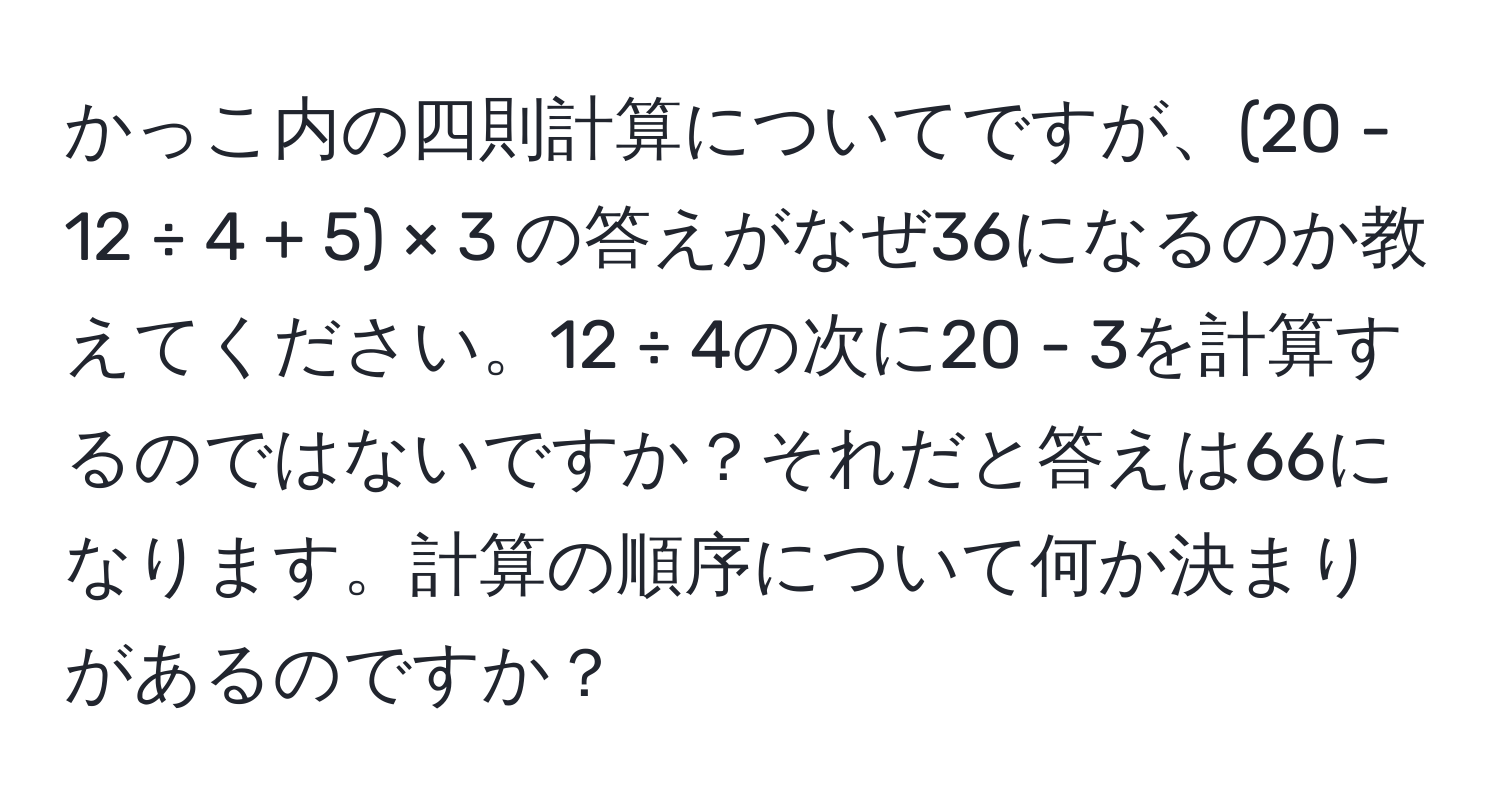 かっこ内の四則計算についてですが、(20 - 12 ÷ 4 + 5) × 3 の答えがなぜ36になるのか教えてください。12 ÷ 4の次に20 - 3を計算するのではないですか？それだと答えは66になります。計算の順序について何か決まりがあるのですか？