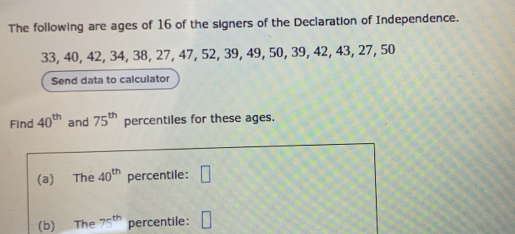 The following are ages of 16 of the signers of the Declaration of Independence.
33, 40, 42, 34, 38, 27, 47, 52, 39, 49, 50, 39, 42, 43, 27, 50
Send data to calculator 
Find 40^(th) and 75^(th) percentiles for these ages. 
(a) The 40^(th) percentile: □ 
(b) The 75^(th) percentile: □