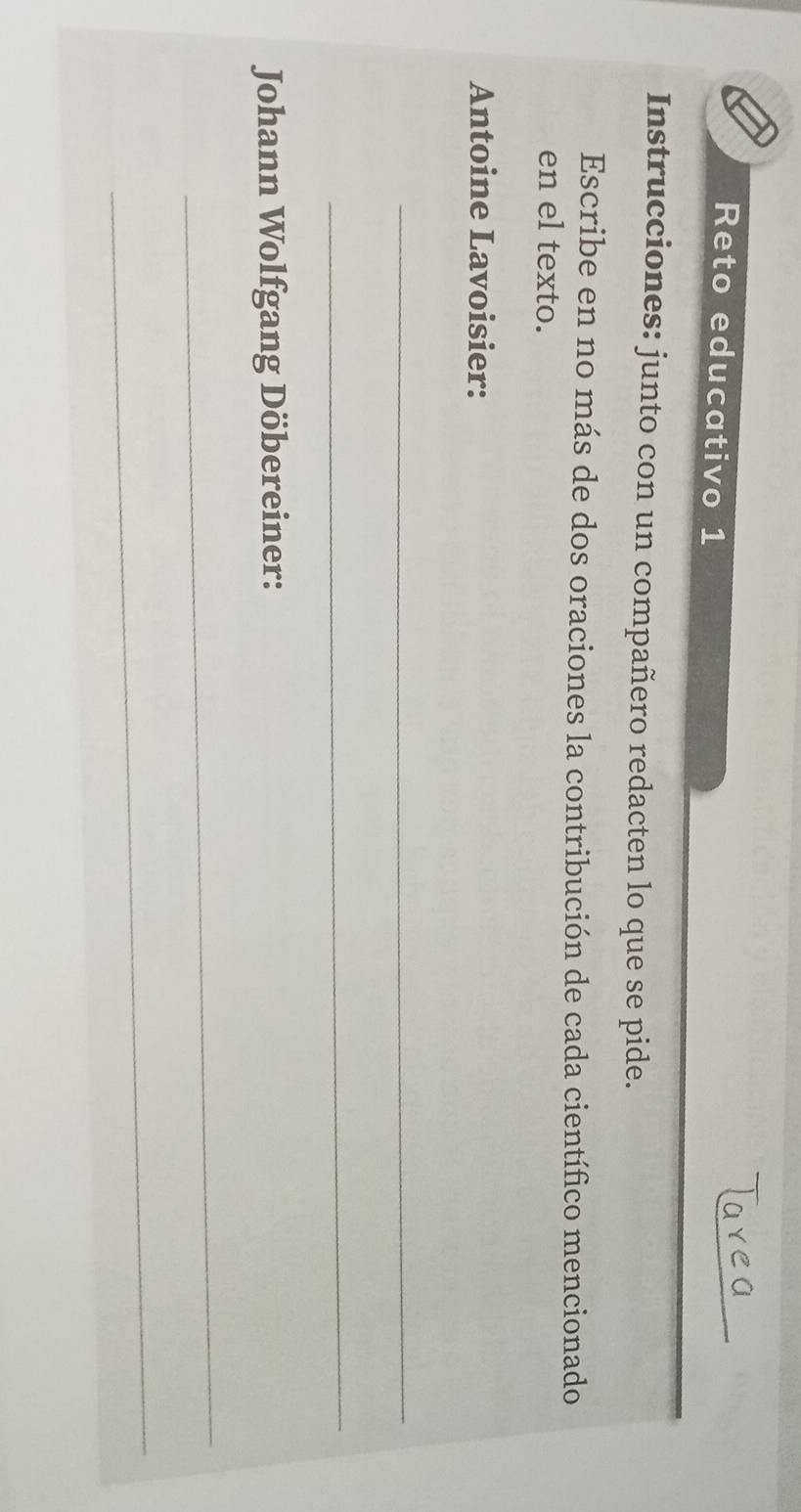 Reto educativo 1 
Instrucciones: junto con un compañero redacten lo que se pide. 
Escribe en no más de dos oraciones la contribución de cada científico mencionado 
en el texto. 
Antoine Lavoisier: 
_ 
_ 
Johann Wolfgang Döbereiner: 
_ 
_