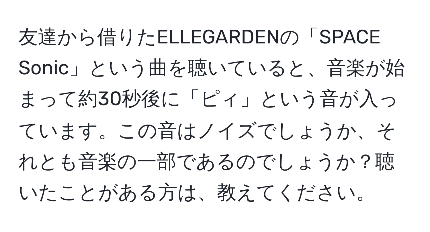 友達から借りたELLEGARDENの「SPACE Sonic」という曲を聴いていると、音楽が始まって約30秒後に「ピィ」という音が入っています。この音はノイズでしょうか、それとも音楽の一部であるのでしょうか？聴いたことがある方は、教えてください。