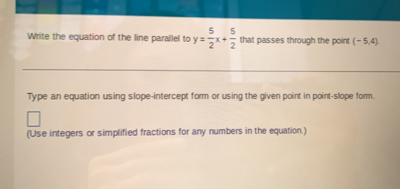 Write the equation of the line parallel to y= 5/2 x+ 5/2  that passes through the point (-5,4). 
Type an equation using slope-intercept form or using the given point in point-slope form. 
(Use integers or simplified fractions for any numbers in the equation.)