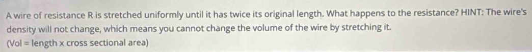 A wire of resistance R is stretched uniformly until it has twice its original length. What happens to the resistance? HINT: The wire's 
density will not change, which means you cannot change the volume of the wire by stretching it.
(Vol= length x cross sectional area)