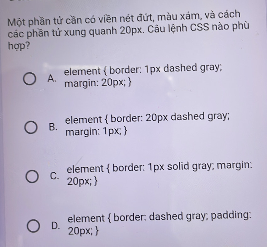 Một phần tử cần có viền nét đứt, màu xám, và cách
các phần tử xung quanh 20px. Câu lệnh CSS nào phù
hợp?
A. element  border: 1px dashed gray;
margin: 20px; 
B. element  border: 20px dashed gray;
margin: 1px; 
C. element  border: 1px solid gray; margin:
20px; 
D. element  border: dashed gray; padding:
20px; 