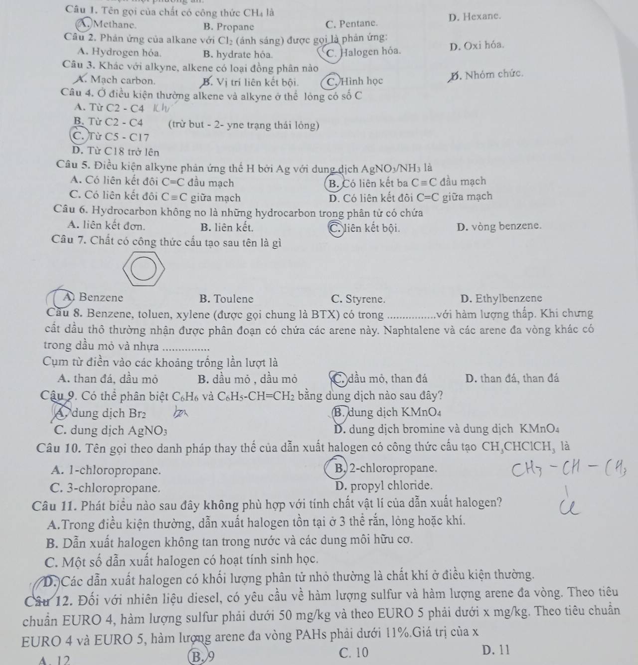 Tên gọi của chất có công thức CH_4 là
A. Methane. B. Propane C. Pentane. D. Hexane.
Câu 2. Phản ứng của alkane với Cl_2 (ánh sáng) được gọi là phản ứng:
A. Hydrogen hóa. B. hydrate hóa. C. Halogen hóa. D. Oxi hóa.
Câu 3. Khác với alkyne, alkene có loại đồng phân nào
A. Mạch carbon. B. Vi trí liên kết bội. C. Hình học B. Nhóm chức.
Câu 4. Ở điều kiện thường alkene và alkyne ở thể lỏng có số C
A. Từ C2-C4
B. Từ C2-C. (trừ but - 2- yne trạng thái lỏng)
C. Từ C5 - C17
D. Từ C18 trở lên
Câu 5. Điều kiện alkyne phản ứng thể H bởi Ag với dung dịch AgNO₃/NH₃ là
A. Có liên kết đội C=C đầu mạch B. Có liên kết ba Cequiv C đầu mạch
C. Có liên kết đôi Cequiv C giữa mạch D. Có liên kết đôi C=C giữa mạch
Câu 6. Hydrocarbon không no là những hydrocarbon trong phân từ có chứa
A. liên kết đơn. B. liên kết. C. liên kết bội. D. vòng benzene.
Câu 7. Chất có công thức cấu tạo sau tên là gì
A Benzene B. Toulene C. Styrene. D. Ethylbenzene
Cầu 8. Benzene, toluen, xylene (được gọi chung là BTX) có trong _hvới hàm lượng thấp. Khi chưng
cất dầu thô thường nhận được phân đoạn có chứa các arene này. Naphtalene và các arene đa vòng khác có
trong dầu mỏ và nhựa_
Cụm từ điền vào các khoảng trống lần lượt là
A. than đá, dầu mỏ B. dầu mỏ , dầu mỏ C. đầu mỏ, than đá D. than đá, than đá
Câu 9. Có thể phân biệt C_6H_6 và C_6H_5-CH=CH_2 bằng dung dịch nào sau đây?
dung dịch Br_2 B. dung dịch KMnO₄
C. dung dịch AgNO 7 D. dung dịch bromine và dung dịch KMnO₄
Câu 10. Tên gọi theo danh pháp thay thế của dẫn xuất halogen có công thức cấu tạo CH₃CHClCH, là
A. 1-chloropropane. B,2-chloropropane.
C. 3-chloropropane. D. propyl chloride.
Câu 11. Phát biểu nào sau đây không phù hợp với tính chất vật lí của dẫn xuất halogen?
A.Trong điều kiện thường, dẫn xuất halogen tồn tại ở 3 thể rắn, lỏng hoặc khí.
B. Dẫn xuất halogen không tan trong nước và các dung môi hữu cơ.
C. Một số dẫn xuất halogen có hoạt tính sinh học.
D.)Các dẫn xuất halogen có khối lượng phân tử nhỏ thường là chất khí ở điều kiện thường.
Câu 12. Đối với nhiên liệu diesel, có yêu cầu về hàm lượng sulfur và hàm lượng arene đa vòng. Theo tiêu
chuẩn EURO 4, hàm lượng sulfur phải dưới 50 mg/kg và theo EURO 5 phải dưới x mg/kg. Theo tiêu chuẩn
EURO 4 và EURO 5, hàm lượng arene đa vòng PAHs phải dưới 11%.Giá trị của x
C. 10
A. 12 B.9 D. 11