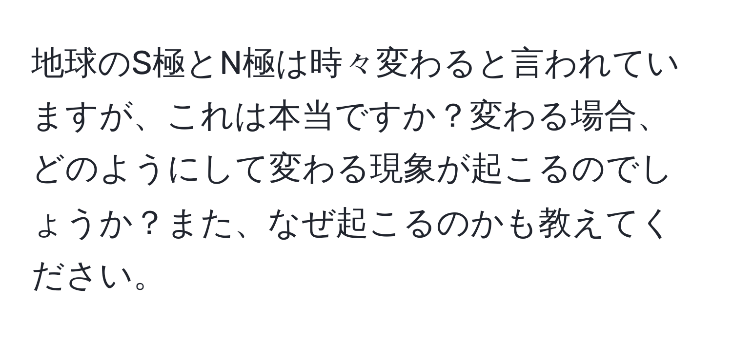 地球のS極とN極は時々変わると言われていますが、これは本当ですか？変わる場合、どのようにして変わる現象が起こるのでしょうか？また、なぜ起こるのかも教えてください。