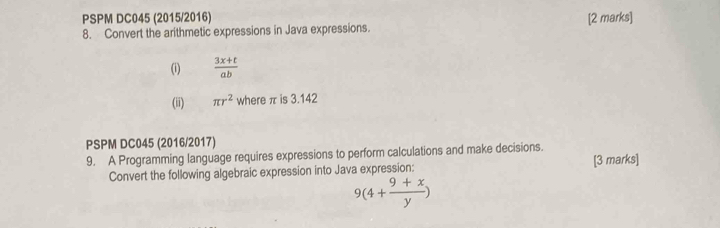 PSPM DC045 (2015/2016) 
8. Convert the arithmetic expressions in Java expressions. [2 marks] 
(i)  (3x+t)/ab 
(ii) π r^2 where π is 3.142
PSPM DC045 (2016/2017) 
9. A Programming language requires expressions to perform calculations and make decisions. 
Convert the following algebraic expression into Java expression: [3 marks]
9(4+ (9+x)/y )