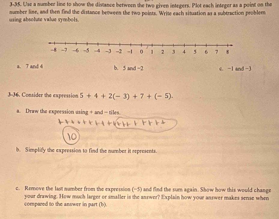 3-35. Use a number line to show the distance between the two given integers. Plot each integer as a point on the
number line, and then find the distance between the two points. Write each situation as a subtraction problem
using absolute value symbols.
a. 7 and 4 b. 5 and -2 c. -1 and -3
3-36. Consider the expression 5+4+2(-3)+7+(-5). 
a. Draw the expression using + and - tiles.
b. Simplify the expression to find the number it represents.
c. Remove the last number from the expression (−5) and find the sum again. Show how this would change
your drawing. How much larger or smaller is the answer? Explain how your answer makes sense when
compared to the answer in part (b).