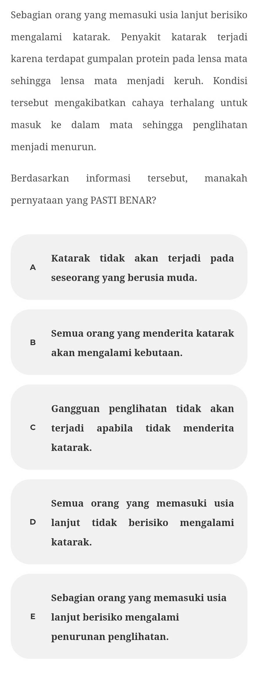 Sebagian orang yang memasuki usia lanjut berisiko
mengalami katarak. Penyakit katarak terjadi
karena terdapat gumpalan protein pada lensa mata
sehingga lensa mata menjadi keruh. Kondisi
tersebut mengakibatkan cahaya terhalang untuk
masuk ke dalam mata sehingga penglihatan
menjadi menurun.
Berdasarkan informasi tersebut, manakah
pernyataan yang PASTI BENAR?
Katarak tidak akan terjadi pada
A
seseorang yang berusia muda.
Semua orang yang menderita katarak
B
akan mengalami kebutaan.
Gangguan penglihatan tidak akan
c terjadi apabila tidak menderita
katarak.
Semua orang yang memasuki usia
D lanjut tidak berisiko mengalami
katarak.
Sebagian orang yang memasuki usia
E lanjut berisiko mengalami
penurunan penglihatan.